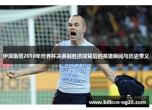 伊涅斯塔2010年世界杯决赛制胜进球背后的英雄瞬间与历史意义