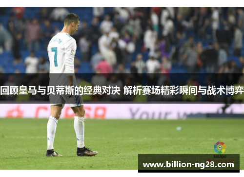 回顾皇马与贝蒂斯的经典对决 解析赛场精彩瞬间与战术博弈